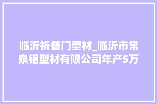 临沂折叠门型材_临沂市常泉铝型材有限公司年产5万吨铝型材迁建项目情形影响评价年夜众介入第二次公示