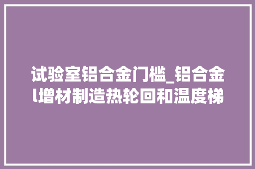 试验室铝合金门槛_铝合金l增材制造热轮回和温度梯度对熔池凝固组织的影响研究l南京航空航天算夜学等