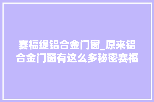 赛福缇铝合金门窗_原来铝合金门窗有这么多秘密赛福缇提醒你