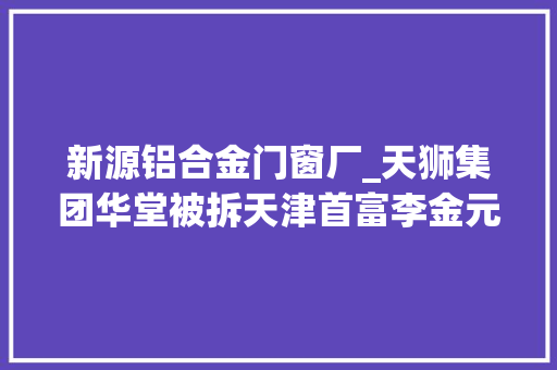 新源铝合金门窗厂_天狮集团华堂被拆天津首富李金元消失
