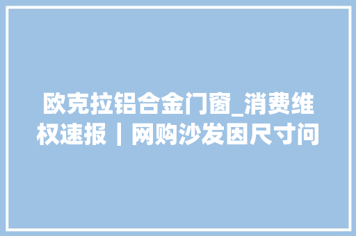 欧克拉铝合金门窗_消费维权速报｜网购沙发因尺寸问题退货遭拒彭湃介入后解决