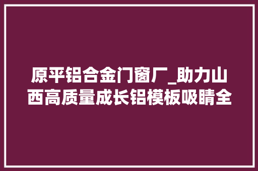 原平铝合金门窗厂_助力山西高质量成长铝模板吸睛全国网媒记者