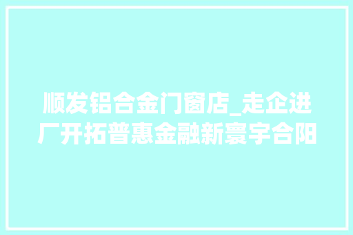 顺发铝合金门窗店_走企进厂开拓普惠金融新寰宇合阳县金融合作做事中央开展双导向双提升活动侧记