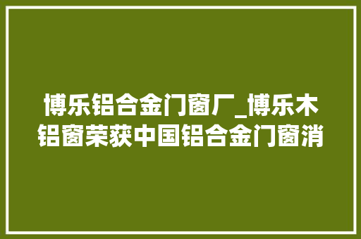 博乐铝合金门窗厂_博乐木铝窗荣获中国铝合金门窗消费者喜好十大年夜品牌