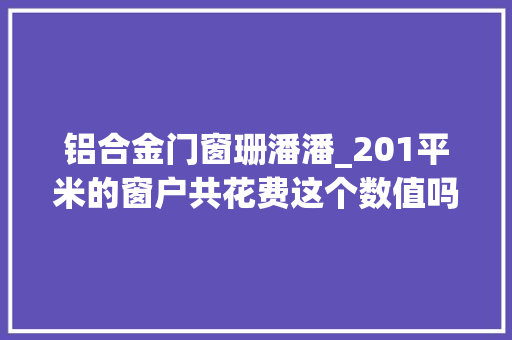 铝合金门窗珊潘潘_201平米的窗户共花费这个数值吗照样被坑了呢