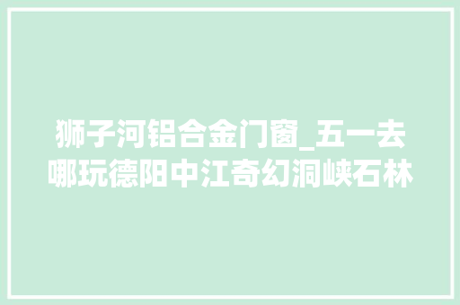 狮子河铝合金门窗_五一去哪玩德阳中江奇幻洞峡石林谷70元体验值不值