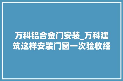 万科铝合金门安装_万科建筑这样安装门窗一次验收经由进程实际运用过程中担保不漏水