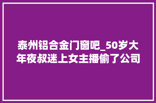 泰州铝合金门窗吧_50岁大年夜叔迷上女主播偷了公司十几吨铝锭卖钱打赏