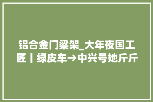 铝合金门梁架_大年夜国工匠丨绿皮车→中兴号她斤斤计较焊出中国交通新速度