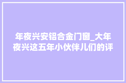年夜兴安铝合金门窗_大年夜兴这五年小伙伴儿们的评论太亮了附获奖名单