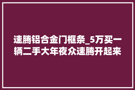 速腾铝合金门框条_5万买一辆二手大年夜众速腾开起来心里好慌客户便宜点我就买
