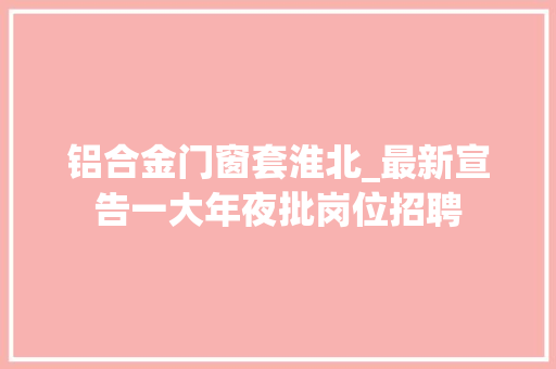 铝合金门窗套淮北_最新宣告一大年夜批岗位招聘