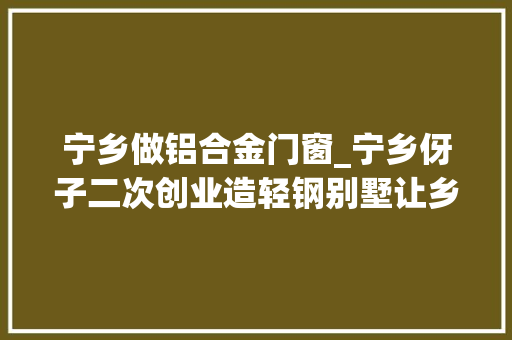 宁乡做铝合金门窗_宁乡伢子二次创业造轻钢别墅让乡亲们住上更舒适环保的房子