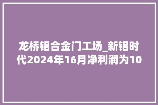 龙桥铝合金门工场_新铝时代2024年16月净利润为102亿元较去年同期增长158