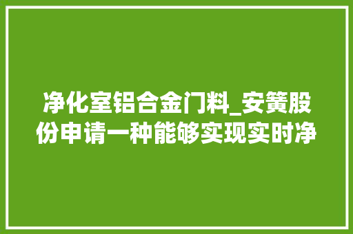 净化室铝合金门料_安簧股份申请一种能够实现实时净化和合金成分调控的铝液转运装配以及铝合金制备方法专利提高了铝液质量