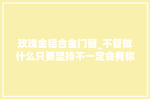 玫瑰金铝合金门窗_不管做什么只要坚持不一定会有你想要的结果但会让你学会经验