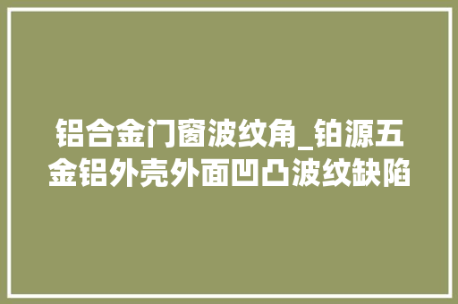 铝合金门窗波纹角_铂源五金铝外壳外面凹凸波纹缺陷及解决方法