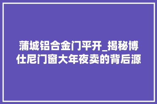 蒲城铝合金门平开_揭秘博仕尼门窗大年夜卖的背后源自于对家的细节守护