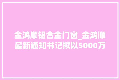 金鸿顺铝合金门窗_金鸿顺最新通知书记拟以5000万元设子公司主要分娩及研发汽车轻量化铝合金零部件及电池壳组件等系列产品