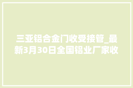 三亚铝合金门收受接管_最新3月30日全国铝业厂家收购价格汇总附铝厂价格表