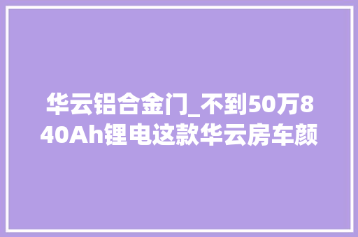 华云铝合金门_不到50万840Ah锂电这款华云房车颜值设备太赞了