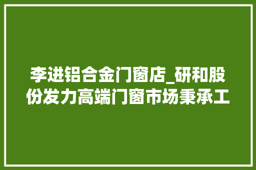 李进铝合金门窗店_研和股份发力高端门窗市场秉承工匠精神诠释中国制造