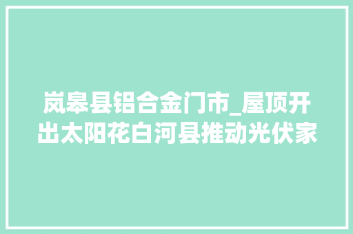 岚皋县铝合金门市_屋顶开出太阳花白河县推动光伏家当高质量成长查询访问