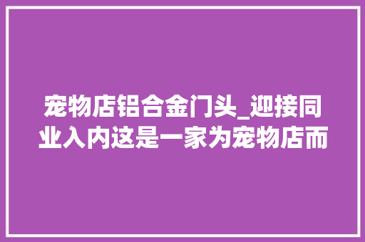 宠物店铝合金门头_迎接同业入内这是一家为宠物店而开的宠物