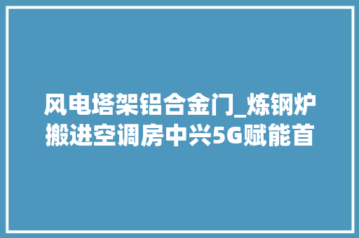 风电塔架铝合金门_炼钢炉搬进空调房中兴5G赋能首钢京唐打造智能制造样本