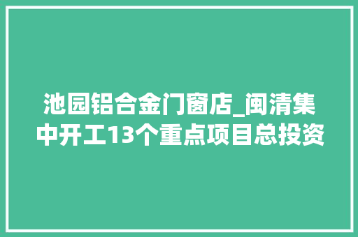 池园铝合金门窗店_闽清集中开工13个重点项目总投资1555亿元