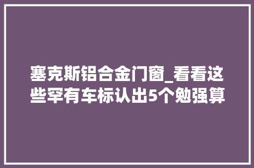 塞克斯铝合金门窗_看看这些罕有车标认出5个勉强算及格