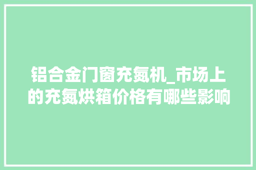 铝合金门窗充氮机_市场上的充氮烘箱价格有哪些影响