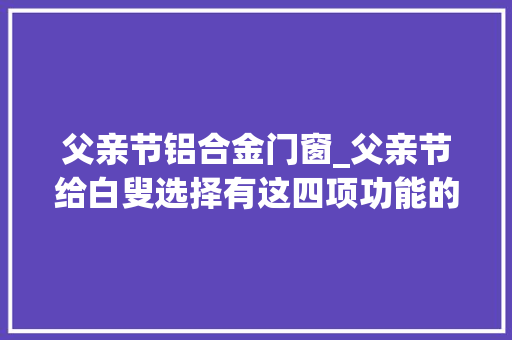 父亲节铝合金门窗_父亲节给白叟选择有这四项功能的门窗让他在省电没有噪音的情形下好好的享受生活吧