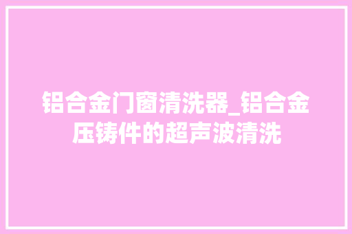 铝合金门窗清洗器_铝合金压铸件的超声波清洗