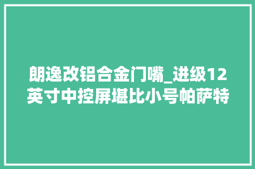 朗逸改铝合金门嘴_进级12英寸中控屏堪比小号帕萨特上汽大年夜众新款朗逸终于改款了