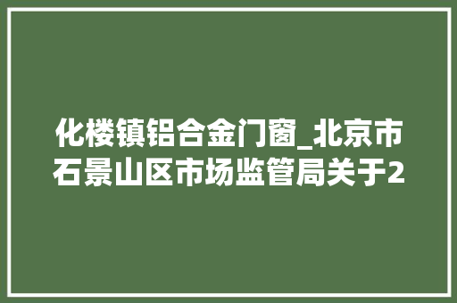 化楼镇铝合金门窗_北京市石景山区市场监管局关于2022年食物安然监督抽检信息的通知书记2022年第12期