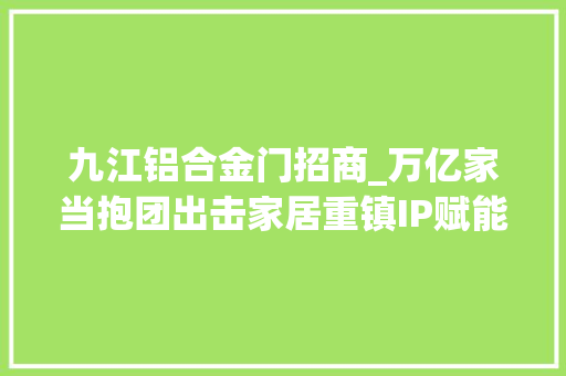 九江铝合金门招商_万亿家当抱团出击家居重镇IP赋能