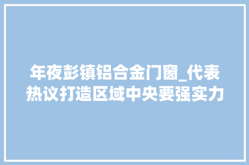 年夜彭镇铝合金门窗_代表热议打造区域中央要强实力提能级创优势