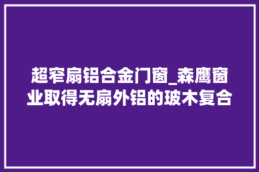 超窄扇铝合金门窗_森鹰窗业取得无扇外铝的玻木复合式的超窄扇铝包木外开窗专利有效减小窗体厚度增加整窗通透性