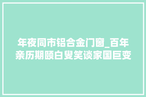 年夜同市铝合金门窗_百年亲历期颐白叟笑谈家国巨变