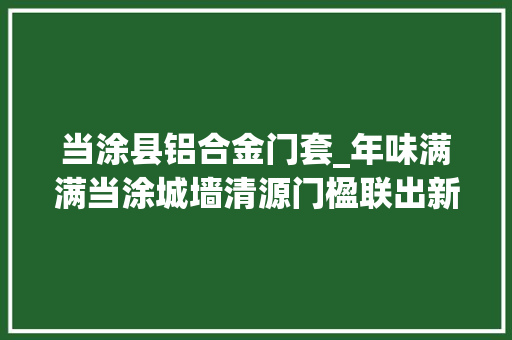 当涂县铝合金门套_年味满满当涂城墙清源门楹联出新啦