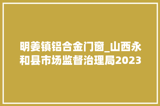 明姜镇铝合金门窗_山西永和县市场监督治理局2023年食物安然监督抽检信息通知书记第4期