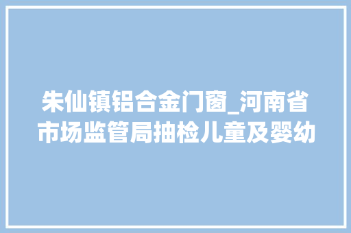 朱仙镇铝合金门窗_河南省市场监管局抽检儿童及婴幼儿服装等104种产品不相符创造率为68