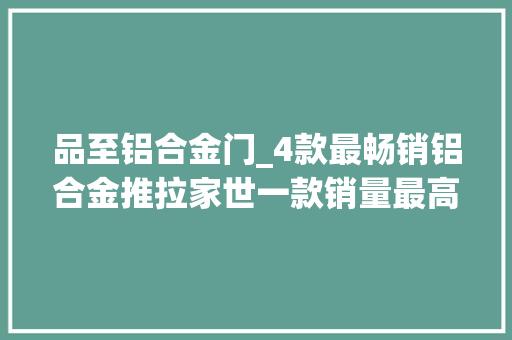 品至铝合金门_4款最畅销铝合金推拉家世一款销量最高最后一款最阔气