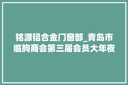 铭源铝合金门窗部_青岛市临朐商会第三届会员大年夜会第一次全体会议胜利召开