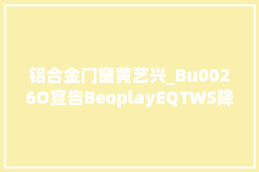 铝合金门窗黄艺兴_Bu0026O宣告BeoplayEQTWS降噪耳机官宣张艺兴为全球品牌代言人