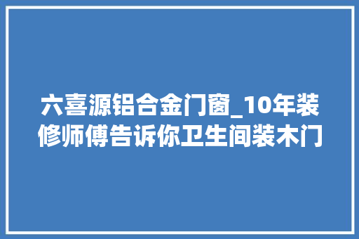六喜源铝合金门窗_10年装修师傅告诉你卫生间装木门铝合金照样塑钢门早知道就不花那3万冤枉钱