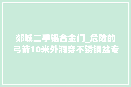 郯城二手铝合金门_危险的弓箭10米外洞穿不锈钢盆专业人士提示箭纰谬人