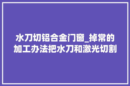 水刀切铝合金门窗_掉常的加工办法把水刀和激光切割结合起来这设法主张无敌了
