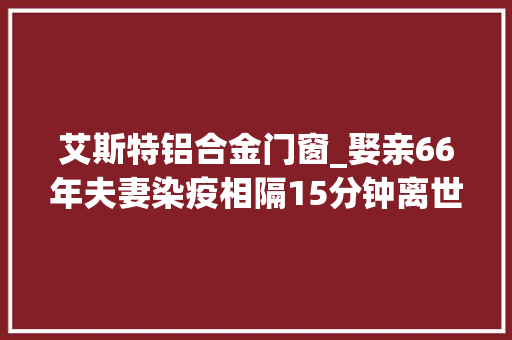 艾斯特铝合金门窗_娶亲66年夫妻染疫相隔15分钟离世女儿隔窗道别爱你们